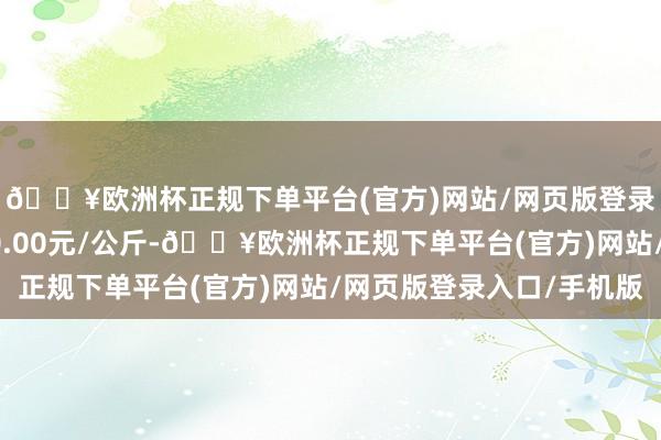 🔥欧洲杯正规下单平台(官方)网站/网页版登录入口/手机版收支50.00元/公斤-🔥欧洲杯正规下单平台(官方)网站/网页版登录入口/手机版