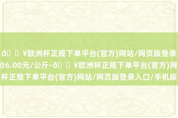 🔥欧洲杯正规下单平台(官方)网站/网页版登录入口/手机版最低报价6.00元/公斤-🔥欧洲杯正规下单平台(官方)网站/网页版登录入口/手机版