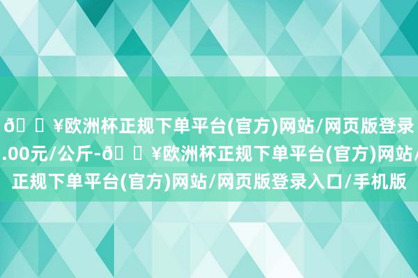 🔥欧洲杯正规下单平台(官方)网站/网页版登录入口/手机版出入11.00元/公斤-🔥欧洲杯正规下单平台(官方)网站/网页版登录入口/手机版