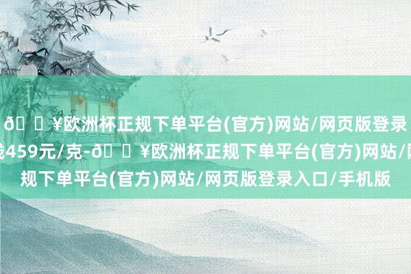 🔥欧洲杯正规下单平台(官方)网站/网页版登录入口/手机版铂金价钱459元/克-🔥欧洲杯正规下单平台(官方)网站/网页版登录入口/手机版