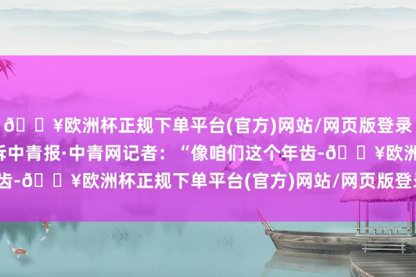 🔥欧洲杯正规下单平台(官方)网站/网页版登录入口/手机版柴晓娜告诉中青报·中青网记者：“像咱们这个年齿-🔥欧洲杯正规下单平台(官方)网站/网页版登录入口/手机版