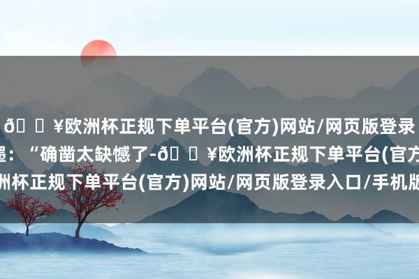 🔥欧洲杯正规下单平台(官方)网站/网页版登录入口/手机版并配上笔墨：“确凿太缺憾了-🔥欧洲杯正规下单平台(官方)网站/网页版登录入口/手机版