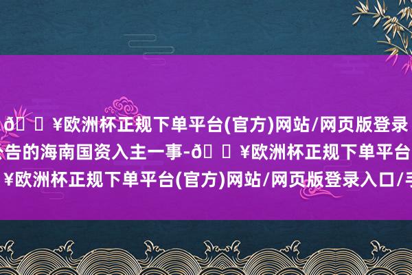 🔥欧洲杯正规下单平台(官方)网站/网页版登录入口/手机版针对此前公告的海南国资入主一事-🔥欧洲杯正规下单平台(官方)网站/网页版登录入口/手机版