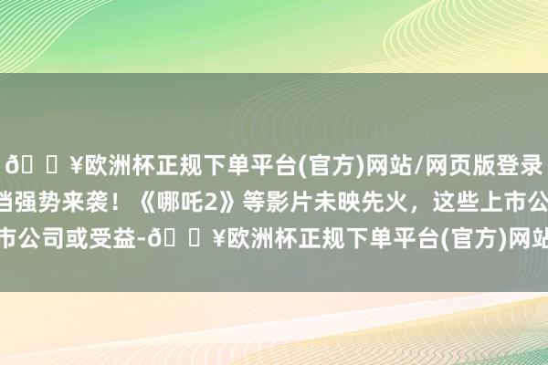 🔥欧洲杯正规下单平台(官方)网站/网页版登录入口/手机版图解丨暑期档强势来袭！《哪吒2》等影片未映先火，这些上市公司或受益-🔥欧洲杯正规下单平台(官方)网站/网页版登录入口/手机版