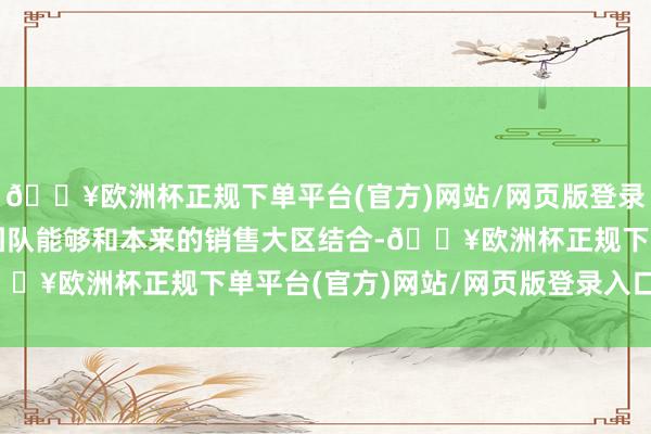 🔥欧洲杯正规下单平台(官方)网站/网页版登录入口/手机版零卖处分团队能够和本来的销售大区结合-🔥欧洲杯正规下单平台(官方)网站/网页版登录入口/手机版