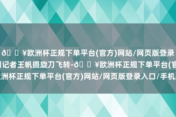 🔥欧洲杯正规下单平台(官方)网站/网页版登录入口/手机版东谈主民网记者王帆摄旋刀飞转-🔥欧洲杯正规下单平台(官方)网站/网页版登录入口/手机版