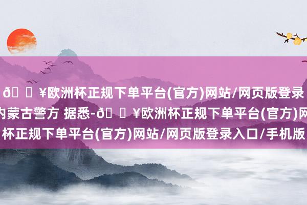 🔥欧洲杯正规下单平台(官方)网站/网页版登录入口/手机版 图源：内蒙古警方 据悉-🔥欧洲杯正规下单平台(官方)网站/网页版登录入口/手机版