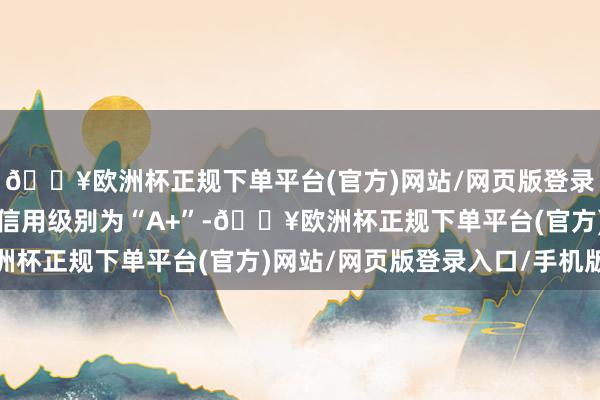 🔥欧洲杯正规下单平台(官方)网站/网页版登录入口/手机版洁特转债信用级别为“A+”-🔥欧洲杯正规下单平台(官方)网站/网页版登录入口/手机版