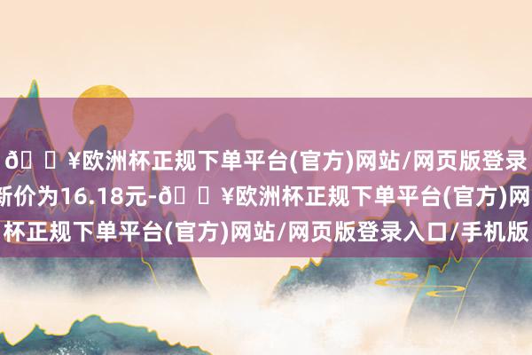 🔥欧洲杯正规下单平台(官方)网站/网页版登录入口/手机版正股最新价为16.18元-🔥欧洲杯正规下单平台(官方)网站/网页版登录入口/手机版