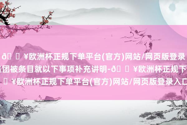 🔥欧洲杯正规下单平台(官方)网站/网页版登录入口/手机版本次大陆集团被条目就以下事项补充讲明-🔥欧洲杯正规下单平台(官方)网站/网页版登录入口/手机版