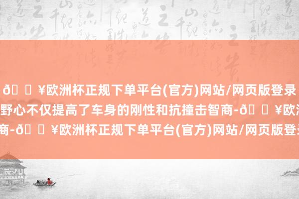 🔥欧洲杯正规下单平台(官方)网站/网页版登录入口/手机版这么的车身野心不仅提高了车身的刚性和抗撞击智商-🔥欧洲杯正规下单平台(官方)网站/网页版登录入口/手机版