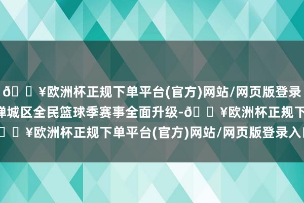 🔥欧洲杯正规下单平台(官方)网站/网页版登录入口/手机版2024年禅城区全民篮球季赛事全面升级-🔥欧洲杯正规下单平台(官方)网站/网页版登录入口/手机版