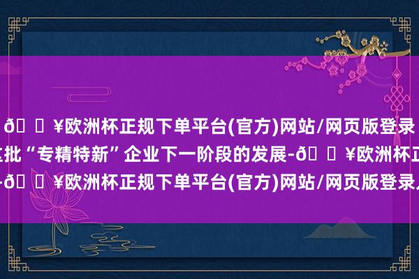 🔥欧洲杯正规下单平台(官方)网站/网页版登录入口/手机版无意匡助这批“专精特新”企业下一阶段的发展-🔥欧洲杯正规下单平台(官方)网站/网页版登录入口/手机版