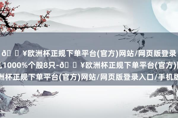 🔥欧洲杯正规下单平台(官方)网站/网页版登录入口/手机版涨幅非凡1000%个股8只-🔥欧洲杯正规下单平台(官方)网站/网页版登录入口/手机版