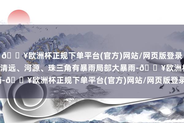 🔥欧洲杯正规下单平台(官方)网站/网页版登录入口/手机版广东韶关、清远、河源、珠三角有暴雨局部大暴雨-🔥欧洲杯正规下单平台(官方)网站/网页版登录入口/手机版