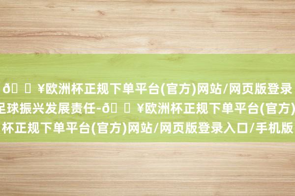 🔥欧洲杯正规下单平台(官方)网站/网页版登录入口/手机版全面鼓舞足球振兴发展责任-🔥欧洲杯正规下单平台(官方)网站/网页版登录入口/手机版