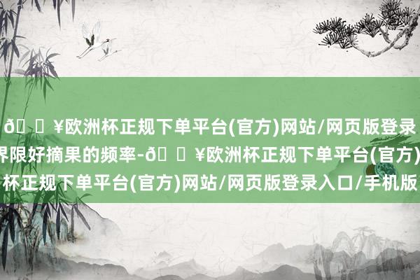 🔥欧洲杯正规下单平台(官方)网站/网页版登录入口/手机版换取果农界限好摘果的频率-🔥欧洲杯正规下单平台(官方)网站/网页版登录入口/手机版