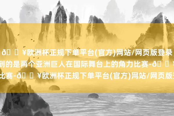 🔥欧洲杯正规下单平台(官方)网站/网页版登录入口/手机版你可能会想到的是两个亚洲巨人在国际舞台上的角力比赛-🔥欧洲杯正规下单平台(官方)网站/网页版登录入口/手机版