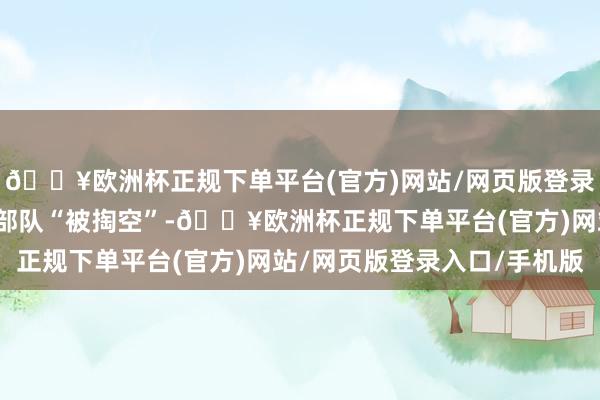 🔥欧洲杯正规下单平台(官方)网站/网页版登录入口/手机版恶果则是部队“被掏空”-🔥欧洲杯正规下单平台(官方)网站/网页版登录入口/手机版