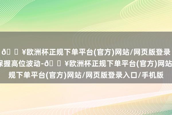 🔥欧洲杯正规下单平台(官方)网站/网页版登录入口/手机版重迭油价保握高位波动-🔥欧洲杯正规下单平台(官方)网站/网页版登录入口/手机版