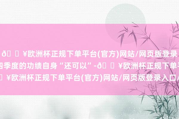 🔥欧洲杯正规下单平台(官方)网站/网页版登录入口/手机版他指出第四季度的功绩自身“还可以”-🔥欧洲杯正规下单平台(官方)网站/网页版登录入口/手机版