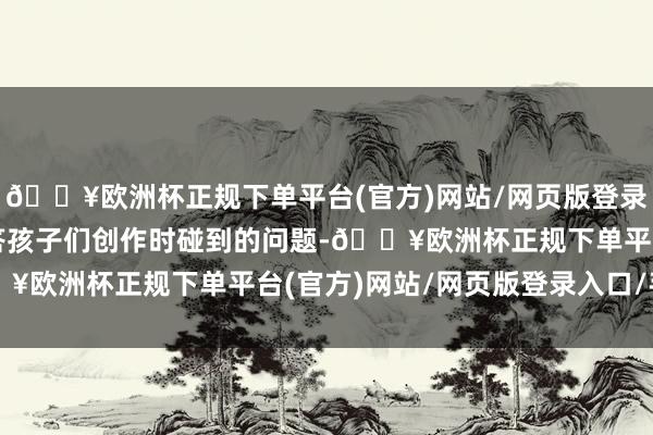 🔥欧洲杯正规下单平台(官方)网站/网页版登录入口/手机版并贵重解答孩子们创作时碰到的问题-🔥欧洲杯正规下单平台(官方)网站/网页版登录入口/手机版