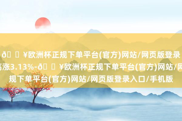 🔥欧洲杯正规下单平台(官方)网站/网页版登录入口/手机版近1年高涨3.13%-🔥欧洲杯正规下单平台(官方)网站/网页版登录入口/手机版