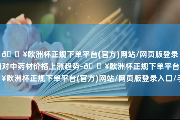 🔥欧洲杯正规下单平台(官方)网站/网页版登录入口/手机版华润三九面对中药材价格上涨趋势-🔥欧洲杯正规下单平台(官方)网站/网页版登录入口/手机版