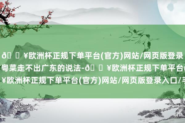 🔥欧洲杯正规下单平台(官方)网站/网页版登录入口/手机版“此前还有粤菜走不出广东的说法-🔥欧洲杯正规下单平台(官方)网站/网页版登录入口/手机版