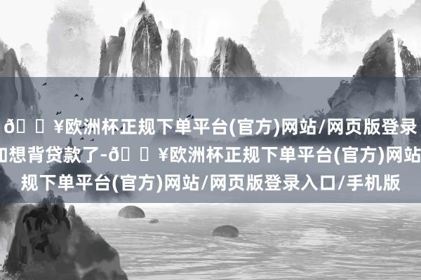 🔥欧洲杯正规下单平台(官方)网站/网页版登录入口/手机版再说不何如想背贷款了-🔥欧洲杯正规下单平台(官方)网站/网页版登录入口/手机版