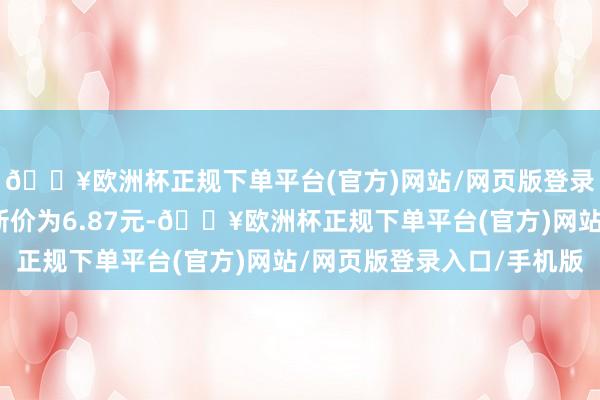 🔥欧洲杯正规下单平台(官方)网站/网页版登录入口/手机版正股最新价为6.87元-🔥欧洲杯正规下单平台(官方)网站/网页版登录入口/手机版