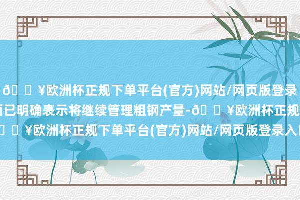 🔥欧洲杯正规下单平台(官方)网站/网页版登录入口/手机版但北京方面已明确表示将继续管理粗钢产量-🔥欧洲杯正规下单平台(官方)网站/网页版登录入口/手机版