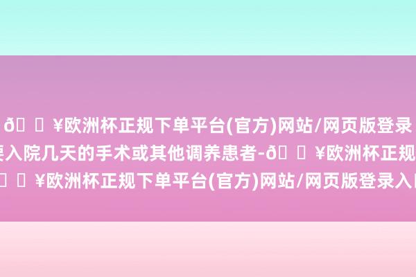 🔥欧洲杯正规下单平台(官方)网站/网页版登录入口/手机版使曩昔需要入院几天的手术或其他调养患者-🔥欧洲杯正规下单平台(官方)网站/网页版登录入口/手机版