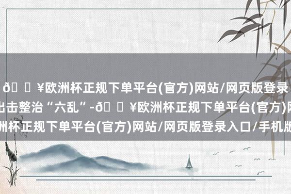 🔥欧洲杯正规下单平台(官方)网站/网页版登录入口/手机版　　为重拳出击整治“六乱”-🔥欧洲杯正规下单平台(官方)网站/网页版登录入口/手机版