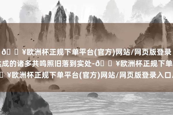 🔥欧洲杯正规下单平台(官方)网站/网页版登录入口/手机版咱们其时达成的诸多共鸣照旧落到实处-🔥欧洲杯正规下单平台(官方)网站/网页版登录入口/手机版