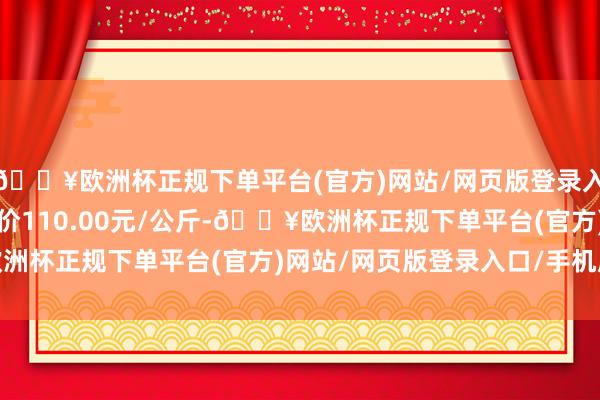 🔥欧洲杯正规下单平台(官方)网站/网页版登录入口/手机版当日最高报价110.00元/公斤-🔥欧洲杯正规下单平台(官方)网站/网页版登录入口/手机版