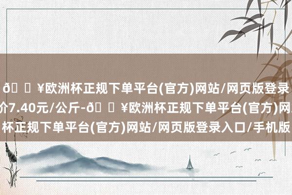 🔥欧洲杯正规下单平台(官方)网站/网页版登录入口/手机版最低报价7.40元/公斤-🔥欧洲杯正规下单平台(官方)网站/网页版登录入口/手机版