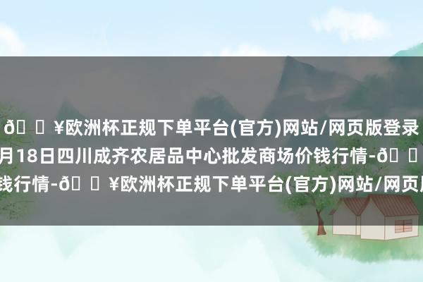 🔥欧洲杯正规下单平台(官方)网站/网页版登录入口/手机版2024年9月18日四川成齐农居品中心批发商场价钱行情-🔥欧洲杯正规下单平台(官方)网站/网页版登录入口/手机版