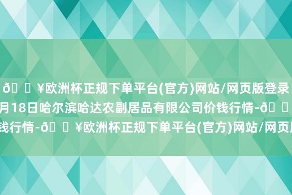 🔥欧洲杯正规下单平台(官方)网站/网页版登录入口/手机版2024年9月18日哈尔滨哈达农副居品有限公司价钱行情-🔥欧洲杯正规下单平台(官方)网站/网页版登录入口/手机版