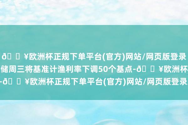 🔥欧洲杯正规下单平台(官方)网站/网页版登录入口/手机版 好意思联储周三将基准计渔利率下调50个基点-🔥欧洲杯正规下单平台(官方)网站/网页版登录入口/手机版