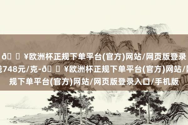 🔥欧洲杯正规下单平台(官方)网站/网页版登录入口/手机版金条价钱748元/克-🔥欧洲杯正规下单平台(官方)网站/网页版登录入口/手机版