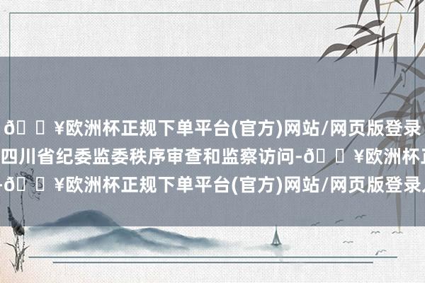 🔥欧洲杯正规下单平台(官方)网站/网页版登录入口/手机版现在正摄取四川省纪委监委秩序审查和监察访问-🔥欧洲杯正规下单平台(官方)网站/网页版登录入口/手机版