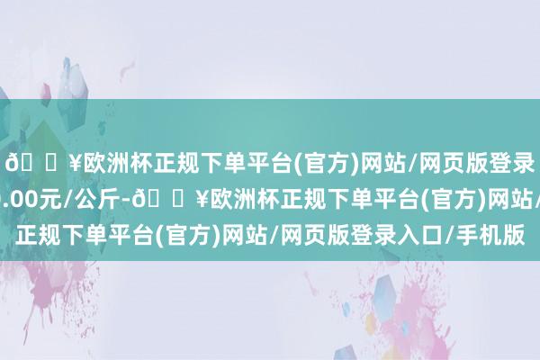 🔥欧洲杯正规下单平台(官方)网站/网页版登录入口/手机版收支10.00元/公斤-🔥欧洲杯正规下单平台(官方)网站/网页版登录入口/手机版