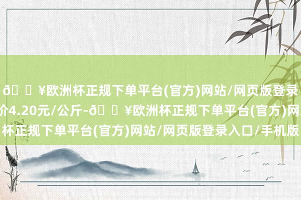 🔥欧洲杯正规下单平台(官方)网站/网页版登录入口/手机版最低报价4.20元/公斤-🔥欧洲杯正规下单平台(官方)网站/网页版登录入口/手机版