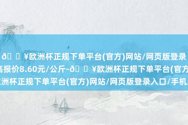 🔥欧洲杯正规下单平台(官方)网站/网页版登录入口/手机版当日最高报价8.60元/公斤-🔥欧洲杯正规下单平台(官方)网站/网页版登录入口/手机版