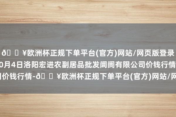 🔥欧洲杯正规下单平台(官方)网站/网页版登录入口/手机版2024年10月4日洛阳宏进农副居品批发阛阓有限公司价钱行情-🔥欧洲杯正规下单平台(官方)网站/网页版登录入口/手机版