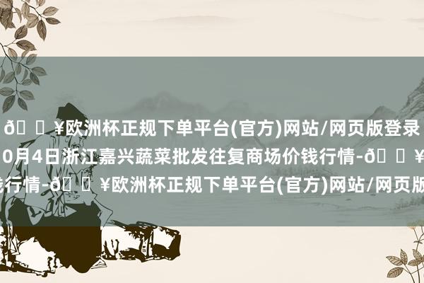 🔥欧洲杯正规下单平台(官方)网站/网页版登录入口/手机版2024年10月4日浙江嘉兴蔬菜批发往复商场价钱行情-🔥欧洲杯正规下单平台(官方)网站/网页版登录入口/手机版