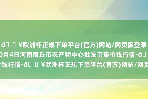 🔥欧洲杯正规下单平台(官方)网站/网页版登录入口/手机版2024年10月4日河南商丘市农产物中心批发市集价钱行情-🔥欧洲杯正规下单平台(官方)网站/网页版登录入口/手机版