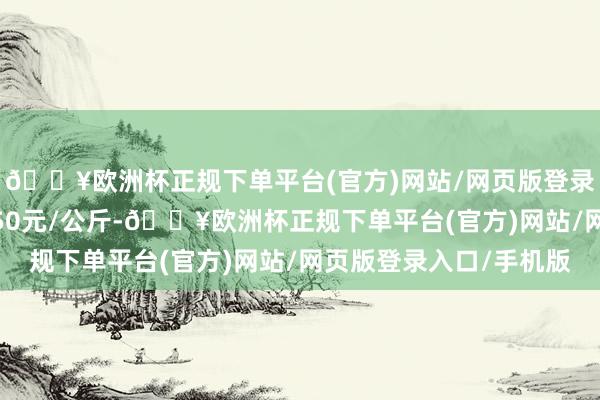 🔥欧洲杯正规下单平台(官方)网站/网页版登录入口/手机版出入9.50元/公斤-🔥欧洲杯正规下单平台(官方)网站/网页版登录入口/手机版