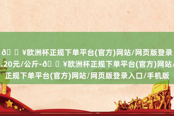 🔥欧洲杯正规下单平台(官方)网站/网页版登录入口/手机版收支10.20元/公斤-🔥欧洲杯正规下单平台(官方)网站/网页版登录入口/手机版